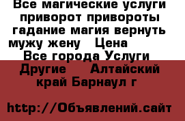 Все магические услуги приворот привороты гадание магия вернуть мужу жену › Цена ­ 1 000 - Все города Услуги » Другие   . Алтайский край,Барнаул г.